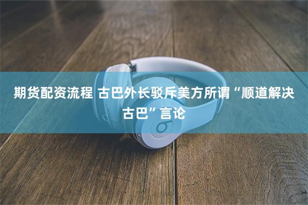 期货配资流程 古巴外长驳斥美方所谓“顺道解决古巴”言论